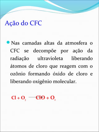 Ação do CFC
Nas camadas altas da atmosfera o
CFC se decompõe por ação da
radiação ultravioleta liberando
átomos de cloro que reagem com o
ozônio formando óxido de cloro e
liberando oxigênio molecular.
Cl + O3 ClO + O2
 