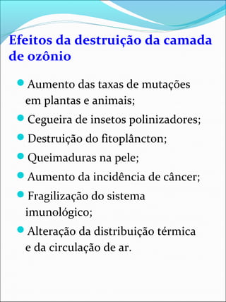 Efeitos da destruição da camada
de ozônio
Aumento das taxas de mutações
em plantas e animais;
Cegueira de insetos polinizadores;
Destruição do fitoplâncton;
Queimaduras na pele;
Aumento da incidência de câncer;
Fragilização do sistema
imunológico;
Alteração da distribuição térmica
e da circulação de ar.
 