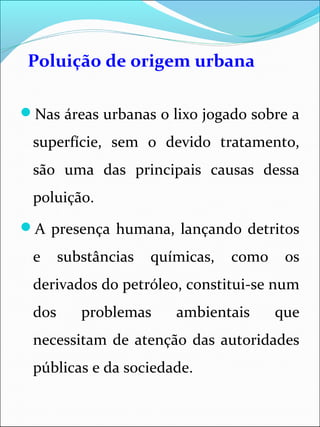 Poluição de origem urbana
Nas áreas urbanas o lixo jogado sobre a
superfície, sem o devido tratamento,
são uma das principais causas dessa
poluição.
A presença humana, lançando detritos
e substâncias químicas, como os
derivados do petróleo, constitui-se num
dos problemas ambientais que
necessitam de atenção das autoridades
públicas e da sociedade.
 