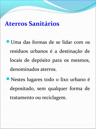 Aterros Sanitários
Uma das formas de se lidar com os
resíduos urbanos é a destinação de
locais de depósito para os mesmos,
denominados aterros.
Nestes lugares todo o lixo urbano é
depositado, sem qualquer forma de
tratamento ou reciclagem.
 