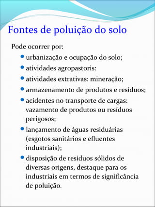 Fontes de poluição do solo
Pode ocorrer por:
urbanização e ocupação do solo;
atividades agropastoris:
atividades extrativas: mineração;
armazenamento de produtos e resíduos;
acidentes no transporte de cargas:
vazamento de produtos ou resíduos
perigosos;
lançamento de águas residuárias
(esgotos sanitários e efluentes
industriais);
disposição de resíduos sólidos de
diversas origens, destaque para os
industriais em termos de significância
de poluição.
 