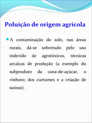 Poluição de origem agrícola
A contaminação do solo, nas áreas
rurais, dá-se sobretudo pelo uso
indevido de agrotóxicos, técnicas
arcaicas de produção (a exemplo do
subproduto da cana-de-açúcar, o
vinhoto; dos curtumes e a criação de
suínos).
 