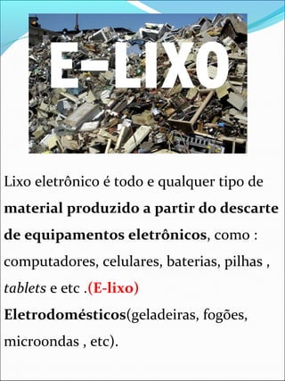 Lixo eletrônico é todo e qualquer tipo de
material produzido a partir do descarte
de equipamentos eletrônicos, como :
computadores, celulares, baterias, pilhas ,
tablets e etc .(E-lixo)
Eletrodomésticos(geladeiras, fogões,
microondas , etc).
 
