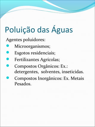 Poluição das Águas
Agentes poluidores:
 Microorganismos;
 Esgotos residenciais;
 Fertilizantes Agrícolas;
 Compostos Orgânicos: Ex.:
detergentes, solventes, inseticidas.
 Compostos Inorgânicos: Ex. Metais
Pesados.
 