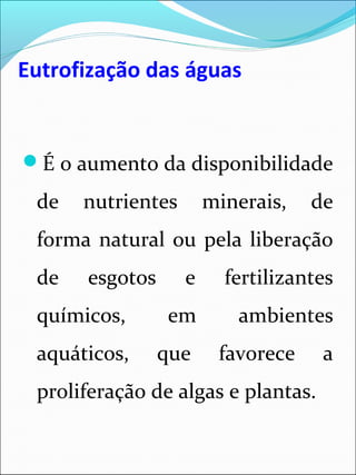 Eutrofização das águas
É o aumento da disponibilidade
de nutrientes minerais, de
forma natural ou pela liberação
de esgotos e fertilizantes
químicos, em ambientes
aquáticos, que favorece a
proliferação de algas e plantas.
 