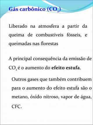 Gás carbônico (CO2)
Liberado na atmosfera a partir da
queima de combustíveis fósseis, e
queimadas nas florestas
A principal consequência da emissão de
CO2 é o aumento do efeito estufa.
Outros gases que também contribuem
para o aumento do efeito estufa são o
metano, óxido nitroso, vapor de água,
CFC.
 