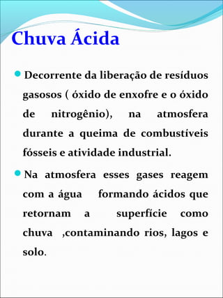 Chuva Ácida
Decorrente da liberação de resíduos
gasosos ( óxido de enxofre e o óxido
de nitrogênio), na atmosfera
durante a queima de combustíveis
fósseis e atividade industrial.
Na atmosfera esses gases reagem
com a água formando ácidos que
retornam a superfície como
chuva ,contaminando rios, lagos e
solo.
 