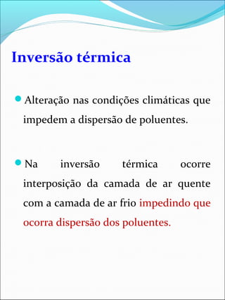 Inversão térmica
Alteração nas condições climáticas que
impedem a dispersão de poluentes.
Na inversão térmica ocorre
interposição da camada de ar quente
com a camada de ar frio impedindo que
ocorra dispersão dos poluentes.
 