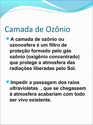 Camada de Ozônio
A camada de ozônio ou
ozonosfera é um filtro de
proteção formado pelo gás
ozônio (oxigênio concentrado)
que protege a atmosfera das
radiações liberadas pelo Sol.
Impedir a passagem dos raios
ultravioletas , que se chegassem
à atmosfera acabariam com todo
ser vivo existente.
 