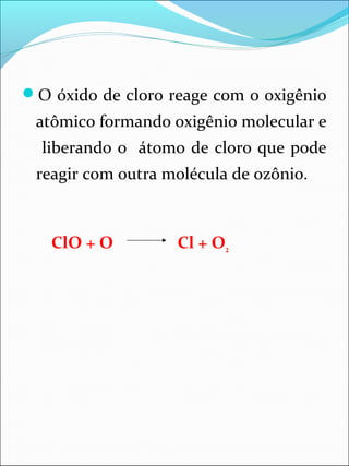 O óxido de cloro reage com o oxigênio
atômico formando oxigênio molecular e
liberando o átomo de cloro que pode
reagir com outra molécula de ozônio.
ClO + O Cl + O2
 