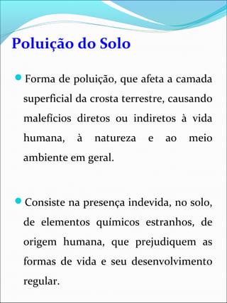 Poluição do Solo
Forma de poluição, que afeta a camada
superficial da crosta terrestre, causando
malefícios diretos ou indiretos à vida
humana, à natureza e ao meio
ambiente em geral.
Consiste na presença indevida, no solo,
de elementos químicos estranhos, de
origem humana, que prejudiquem as
formas de vida e seu desenvolvimento
regular.
 