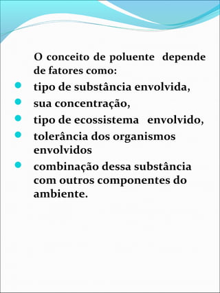 O conceito de poluente depende
de fatores como:
 tipo de substância envolvida,
 sua concentração,
 tipo de ecossistema envolvido,
 tolerância dos organismos
envolvidos
 combinação dessa substância
com outros componentes do
ambiente.
 