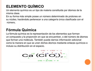ELEMENTO QUÍMICO
Un elemento químico es un tipo de materia constituida por átomos de la
misma clase.
En su forma más simple posee un número determinado de protones en
su núcleo, haciéndolo pertenecer a una categoría única clasificada con el
número,

Fórmula Química
La fórmula química es la representación de los elementos que forman
un compuesto y la proporción en que se encuentran, o del número de átomos
que forman una molécula. También puede darnos información adicional
como la manera en que se unen dichos átomos mediante enlaces químicos e
incluso su distribución en el espacio.

 