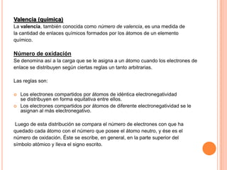 Valencia (química)
La valencia, también conocida como número de valencia, es una medida de
la cantidad de enlaces químicos formados por los átomos de un elemento
químico.

Número de oxidación
Se denomina así a la carga que se le asigna a un átomo cuando los electrones de
enlace se distribuyen según ciertas reglas un tanto arbitrarias.
Las reglas son:



Los electrones compartidos por átomos de idéntica electronegatividad
se distribuyen en forma equitativa entre ellos.
Los electrones compartidos por átomos de diferente electronegatividad se le
asignan al más electronegativo.

Luego de esta distribución se compara el número de electrones con que ha
quedado cada átomo con el número que posee el átomo neutro, y ése es el
número de oxidación. Éste se escribe, en general, en la parte superior del
símbolo atómico y lleva el signo escrito.

 