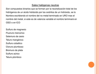 Sales halógenas neutras
Son compuestos binarios que se forman por la neutralización total de los
hidrógenos de un ácido hidrácido por los oxidrilos de un hidróxido, se lo
Nombra escribiendo el nombre del no metal terminado en URO mas el

nombre del metal, si este es de valencia variable el nombre terminará en
OSO o en ICO
Sulfuro de magnesio
Fluoruro mercúrico

Seleniuro de cesio
Teluro mangánico
Sulfuro cobaltico
Cloruro plumboso
Bromuro de plata
Sulfuro aúrico
Teluro plúmbico

 