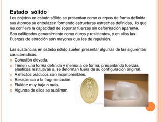 Estado sólido
Los objetos en estado sólido se presentan como cuerpos de forma definida;
sus átomos se entrelazan formando estructuras estrechas definidas, lo que
les confiere la capacidad de soportar fuerzas sin deformación aparente.
Son calificados generalmente como duros y resistentes, y en ellos las
Fuerzas de atracción son mayores que las de repulsión.
Las sustancias en estado sólido suelen presentar algunas de las siguientes
características:
 Cohesión elevada.
 Tienen una forma definida y memoria de forma, presentando fuerzas
elásticas restitutivas si se deforman fuera de su configuración original.
 A efectos prácticos son incompresibles.
 Resistencia a la fragmentación.
 Fluidez muy baja o nula.
 Algunos de ellos se subliman.

 