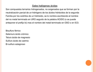 Sales halógenas ácidas
Son compuestos ternarios hidrogenados, no oxigenados que se forman por la

neutralización parcial de un hidrógeno de los ácidos hidrácidos de la segunda
Familia por los oxidrilos de un hidróxido, se lo nombra escribiendo el nombre
del no metal terminado en URO seguido de la palabra ÁCIDO (o se puede
anteponer el prefijo bi) mas el nombre del metal terminado en OSO o en ICO.

Bisulfuro férrico
Seleniuro ácido crómico
Teluro ácido de magnesio
Sulfuro ácido de cadmio

Bi sulfuro estagnoso

 