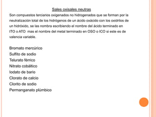 Sales oxisales neutras
Son compuestos terciarios oxigenados no hidrogenados que se forman por la
neutralización total de los hidrógenos de un ácido oxácido con los oxidrilos de
un hidróxido, se las nombra escribiendo el nombre del ácido terminado en
ITO o ATO mas el nombre del metal terminado en OSO o ICO si este es de
valencia variable.

Bromato mercúrico
Sulfito de sodio
Telurato férrico
Nitrato cobáltico

Iodato de bario
Clorato de calcio
Clorito de sodio
Permanganato plúmbico

 