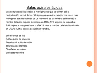 Sales oxisales ácidas
Son compuestos oxigenados e hidrogenados que se forman por la
neutralización parcial de los hidrógenos de un ácido oxácido con dos o mas
hidrógenos con los oxidrilos de un hidróxido, se las nombra escribiendo el

nombre del ácido oxácido terminado en ITO o ATO seguido de la palabra
ácido o puede anteponerse el prefijo “bi” mas el nombre del metal terminado
en OSO o ICO si este es de valencia variable.
Sulfato ácido de litio

Sulfato ácido de aluminio
Arseniato di acido de sodio
Telurito ácido cromoso
Bi sulfato mercurioso
Bi silicato de níquel

 