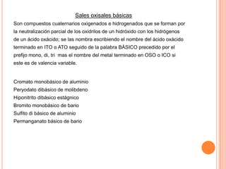 Sales oxisales básicas
Son compuestos cuaternarios oxigenados e hidrogenados que se forman por
la neutralización parcial de los oxidrilos de un hidróxido con los hidrógenos
de un ácido oxácido; se las nombra escribiendo el nombre del ácido oxácido
terminado en ITO o ATO seguido de la palabra BÁSICO precedido por el
prefijo mono, di, tri mas el nombre del metal terminado en OSO o ICO si
este es de valencia variable.

Cromato monobásico de aluminio

Peryodato dibásico de molibdeno
Hiponitrito dibásico estágnico
Bromito monobásico de bario
Sulfito di básico de aluminio
Permanganato básico de bario

 