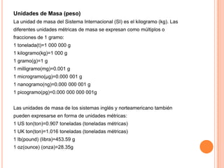 Unidades de Masa (peso)
La unidad de masa del Sistema Internacional (SI) es el kilogramo (kg). Las

diferentes unidades métricas de masa se expresan como múltiplos o
fracciones de 1 gramo:
1 tonelada(t)=1 000 000 g
1 kilogramo(kg)=1 000 g
1 gramo(g)=1 g
1 milligramo(mg)=0.001 g
1 microgramo(µg)=0.000 001 g
1 nanogramo(ng)=0.000 000 001 g
1 picogramo(pg)=0.000 000 000 001g
Las unidades de masa de los sistemas inglés y norteamericano también
pueden expresarse en forma de unidades métricas:
1 US ton(ton)=0.907 toneladas (toneladas métricas)
1 UK ton(ton)=1.016 toneladas (toneladas métricas)
1 lb(pound) (libra)=453.59 g
1 oz(ounce) (onza)=28.35g

 
