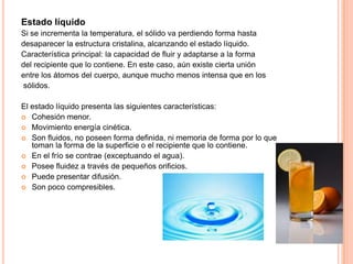 Estado líquido
Si se incrementa la temperatura, el sólido va perdiendo forma hasta
desaparecer la estructura cristalina, alcanzando el estado líquido.
Característica principal: la capacidad de fluir y adaptarse a la forma
del recipiente que lo contiene. En este caso, aún existe cierta unión
entre los átomos del cuerpo, aunque mucho menos intensa que en los
sólidos.
El estado líquido presenta las siguientes características:
 Cohesión menor.
 Movimiento energía cinética.
 Son fluidos, no poseen forma definida, ni memoria de forma por lo que
toman la forma de la superficie o el recipiente que lo contiene.
 En el frío se contrae (exceptuando el agua).
 Posee fluidez a través de pequeños orificios.
 Puede presentar difusión.
 Son poco compresibles.

 