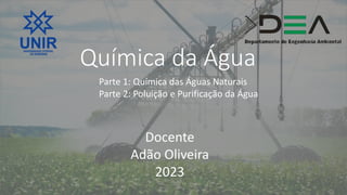 Química da Água
Parte 1: Química das Águas Naturais
Parte 2: Poluição e Purificação da Água
Docente
Adão Oliveira
2023
 