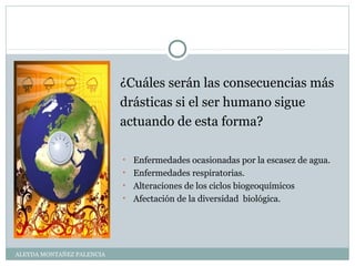ALEYDA MONTAÑEZ PALENCIA
¿Cuáles serán las consecuencias más
drásticas si el ser humano sigue
actuando de esta forma?
• Enfermedades ocasionadas por la escasez de agua.
• Enfermedades respiratorias.
• Alteraciones de los ciclos biogeoquímicos
• Afectación de la diversidad biológica.
 