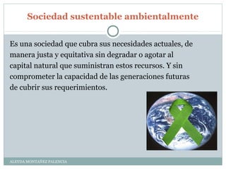 Sociedad sustentable ambientalmente
ALEYDA MONTAÑEZ PALENCIA
Es una sociedad que cubra sus necesidades actuales, de
manera justa y equitativa sin degradar o agotar al
capital natural que suministran estos recursos. Y sin
comprometer la capacidad de las generaciones futuras
de cubrir sus requerimientos.
 
