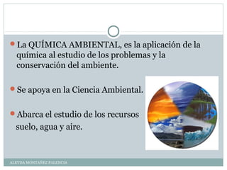 La QUÍMICA AMBIENTAL, es la aplicación de la
química al estudio de los problemas y la
conservación del ambiente.
Se apoya en la Ciencia Ambiental.
Abarca el estudio de los recursos
suelo, agua y aire.
ALEYDA MONTAÑEZ PALENCIA
 