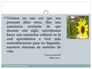 Vivimos en una era que nos
presenta altos retos. Hay una
conciencia creciente de que
durante este siglo, necesitamos
hacer una transición cultural en la
cual aprendamos a vivir más
sosteniblemente para no degradar,
nuestros sistemas de sustento de
vida.
Ciencia ambiental
Miller,2007
ALEYDA MONTAÑEZ PALENCIA
 
