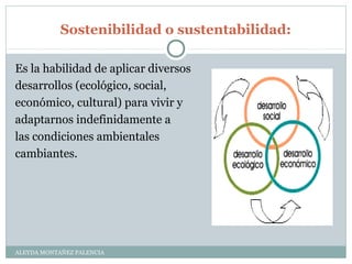 Sostenibilidad o sustentabilidad:
ALEYDA MONTAÑEZ PALENCIA
Es la habilidad de aplicar diversos
desarrollos (ecológico, social,
económico, cultural) para vivir y
adaptarnos indefinidamente a
las condiciones ambientales
cambiantes.
 