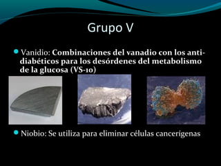 Grupo V
Vanidio: Combinaciones del vanadio con los anti-
 diabéticos para los desórdenes del metabolismo
 de la glucosa (VS-10)




Niobio: Se utiliza para eliminar células cancerígenas
 