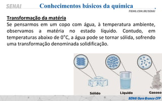 Transformação da matéria
Se pensarmos em um copo com água, à temperatura ambiente,
observamos a matéria no estado líquido. Contudo, em
temperaturas abaixo de 0°C, a água pode se tornar sólida, sofrendo
uma transformação denominada solidificação.
Conhecimentos básicos da química
 