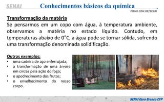 Transformação da matéria
Se pensarmos em um copo com água, à temperatura ambiente,
observamos a matéria no estado líquido. Contudo, em
temperaturas abaixo de 0°C, a água pode se tornar sólida, sofrendo
uma transformação denominada solidificação.
Conhecimentos básicos da química
Outros exemplos:
• uma cadeira de aço enferrujada;
• a transformação de uma árvore
em cinzas pela ação do fogo;
• o apodrecimento dos frutos;
• o envelhecimento do nosso
corpo.
 