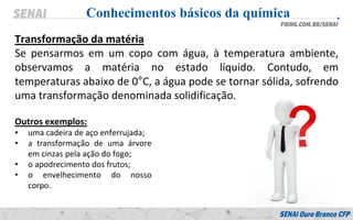 Transformação da matéria
Se pensarmos em um copo com água, à temperatura ambiente,
observamos a matéria no estado líquido. Contudo, em
temperaturas abaixo de 0°C, a água pode se tornar sólida, sofrendo
uma transformação denominada solidificação.
Conhecimentos básicos da química
Outros exemplos:
• uma cadeira de aço enferrujada;
• a transformação de uma árvore
em cinzas pela ação do fogo;
• o apodrecimento dos frutos;
• o envelhecimento do nosso
corpo.
 