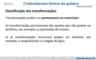 Transformações podem ser permanentes ou reversíveis.
As transformações permanentes são aquelas que não podem ser
desfeitas, por exemplo, as queimadas de árvores.
Já as transformações reversíveis podem ser desfeitas, por
exemplo, o congelamento e o degelo da água.
Conhecimentos básicos da química
Classificação das transformações
 