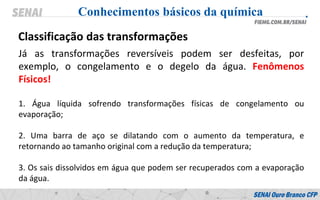 Já as transformações reversíveis podem ser desfeitas, por
exemplo, o congelamento e o degelo da água. Fenômenos
Físicos!
1. Água líquida sofrendo transformações físicas de congelamento ou
evaporação;
2. Uma barra de aço se dilatando com o aumento da temperatura, e
retornando ao tamanho original com a redução da temperatura;
3. Os sais dissolvidos em água que podem ser recuperados com a evaporação
da água.
Conhecimentos básicos da química
Classificação das transformações
 