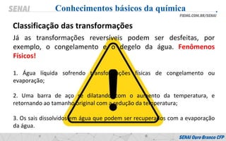 Já as transformações reversíveis podem ser desfeitas, por
exemplo, o congelamento e o degelo da água. Fenômenos
Físicos!
1. Água líquida sofrendo transformações físicas de congelamento ou
evaporação;
2. Uma barra de aço se dilatando com o aumento da temperatura, e
retornando ao tamanho original com a redução da temperatura;
3. Os sais dissolvidos em água que podem ser recuperados com a evaporação
da água.
Conhecimentos básicos da química
Classificação das transformações
 