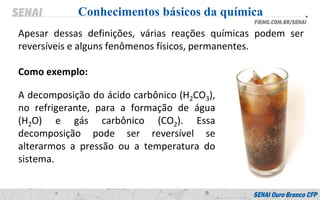 Apesar dessas definições, várias reações químicas podem ser
reversíveis e alguns fenômenos físicos, permanentes.
Como exemplo:
Conhecimentos básicos da química
A decomposição do ácido carbônico (H2CO3),
no refrigerante, para a formação de água
(H2O) e gás carbônico (CO2). Essa
decomposição pode ser reversível se
alterarmos a pressão ou a temperatura do
sistema.
 