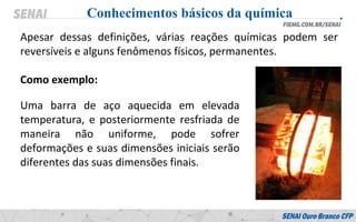 Apesar dessas definições, várias reações químicas podem ser
reversíveis e alguns fenômenos físicos, permanentes.
Como exemplo:
Conhecimentos básicos da química
Uma barra de aço aquecida em elevada
temperatura, e posteriormente resfriada de
maneira não uniforme, pode sofrer
deformações e suas dimensões iniciais serão
diferentes das suas dimensões finais.
 