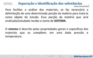 Para facilitar a análise dos materiais, se faz necessária a
delimitação de uma determinada porção da matéria para trata-la
como objeto de estudo. Essa porção da matéria que será
analisada/estudada recebe o nome de SISTEMA.
Separação e identificação das substâncias
O sistema é descrito pelas propriedades gerais e específicas dos
materiais que os compõem, em uma dada pressão e
temperatura.
 