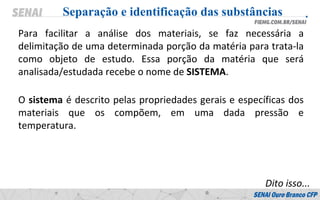 Para facilitar a análise dos materiais, se faz necessária a
delimitação de uma determinada porção da matéria para trata-la
como objeto de estudo. Essa porção da matéria que será
analisada/estudada recebe o nome de SISTEMA.
Separação e identificação das substâncias
O sistema é descrito pelas propriedades gerais e específicas dos
materiais que os compõem, em uma dada pressão e
temperatura.
Dito isso...
 