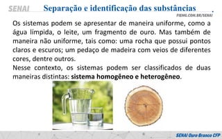 Os sistemas podem se apresentar de maneira uniforme, como a
água límpida, o leite, um fragmento de ouro. Mas também de
maneira não uniforme, tais como: uma rocha que possui pontos
claros e escuros; um pedaço de madeira com veios de diferentes
cores, dentre outros.
Nesse contexto, os sistemas podem ser classificados de duas
maneiras distintas: sistema homogêneo e heterogêneo.
Separação e identificação das substâncias
 
