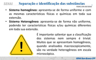 • Sistema homogêneo: apresenta-se de forma uniforme e com
as mesmas características físicas e químicas em toda sua
extensão.
• Sistema Heterogêneo: apresenta-se de forma não uniforme,
podendo ter características físicas e/ou químicas diferentes
em toda sua extensão.
Separação e identificação das substâncias
É importante salientar que a classificação
dos sistemas nem sempre é trivial.
Muitos que se apresentam homogêneos,
quando analisados macroscopicamente,
são na verdade heterogêneos em escala
microscópica.
 