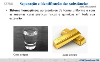 • Sistema homogêneo: apresenta-se de forma uniforme e com
as mesmas características físicas e químicas em toda sua
extensão.
Separação e identificação das substâncias
 