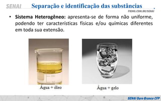 • Sistema Heterogêneo: apresenta-se de forma não uniforme,
podendo ter características físicas e/ou químicas diferentes
em toda sua extensão.
Separação e identificação das substâncias
 