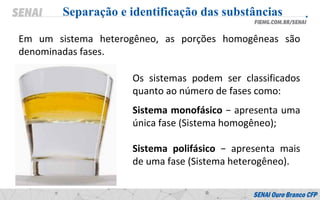 Em um sistema heterogêneo, as porções homogêneas são
denominadas fases.
Separação e identificação das substâncias
Os sistemas podem ser classificados
quanto ao número de fases como:
Sistema monofásico − apresenta uma
única fase (Sistema homogêneo);
Sistema polifásico − apresenta mais
de uma fase (Sistema heterogêneo).
 