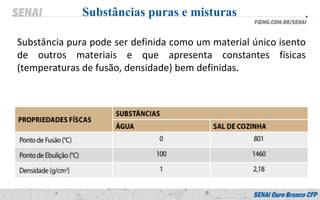 Substâncias puras e misturas
Substância pura pode ser definida como um material único isento
de outros materiais e que apresenta constantes físicas
(temperaturas de fusão, densidade) bem definidas.
 