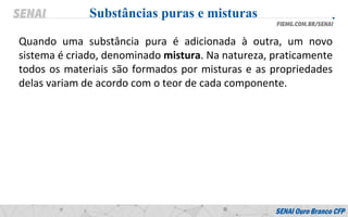 Quando uma substância pura é adicionada à outra, um novo
sistema é criado, denominado mistura. Na natureza, praticamente
todos os materiais são formados por misturas e as propriedades
delas variam de acordo com o teor de cada componente.
Substâncias puras e misturas
 